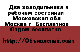 Два холодильника в рабочем состоянии  - Московская обл., Москва г. Бесплатное » Отдам бесплатно   